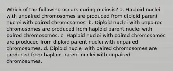 Which of the following occurs during meiosis? a. Haploid nuclei with unpaired chromosomes are produced from diploid parent nuclei with paired chromosomes. b. Diploid nuclei with unpaired chromosomes are produced from haploid parent nuclei with paired chromosomes. c. Haploid nuclei with paired chromosomes are produced from diploid parent nuclei with unpaired chromosomes. d. Diploid nuclei with paired chromosomes are produced from haploid parent nuclei with unpaired chromosomes.