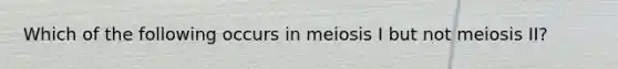 Which of the following occurs in meiosis I but not meiosis II?