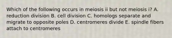 Which of the following occurs in meiosis ii but not meiosis i? A. reduction division B. <a href='https://www.questionai.com/knowledge/kjHVAH8Me4-cell-division' class='anchor-knowledge'>cell division</a> C. homologs separate and migrate to opposite poles D. centromeres divide E. spindle fibers attach to centromeres