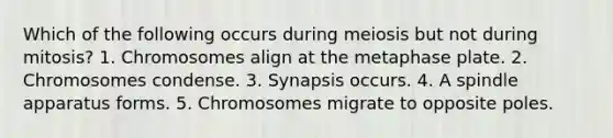 Which of the following occurs during meiosis but not during mitosis? 1. Chromosomes align at the metaphase plate. 2. Chromosomes condense. 3. Synapsis occurs. 4. A spindle apparatus forms. 5. Chromosomes migrate to opposite poles.