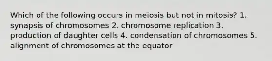 Which of the following occurs in meiosis but not in mitosis? 1. synapsis of chromosomes 2. chromosome replication 3. production of daughter cells 4. condensation of chromosomes 5. alignment of chromosomes at the equator