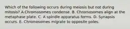 Which of the following occurs during meiosis but not during mitosis? A.Chromosomes condense. B. Chromosomes align at the metaphase plate. C. A spindle apparatus forms. D. Synapsis occurs. E. Chromosomes migrate to opposite poles.