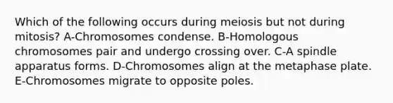 Which of the following occurs during meiosis but not during mitosis? A-Chromosomes condense. B-Homologous chromosomes pair and undergo crossing over. C-A spindle apparatus forms. D-Chromosomes align at the metaphase plate. E-Chromosomes migrate to opposite poles.