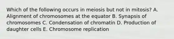 Which of the following occurs in meiosis but not in mitosis? A. Alignment of chromosomes at the equator B. Synapsis of chromosomes C. Condensation of chromatin D. Production of daughter cells E. Chromosome replication