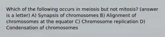 Which of the following occurs in meiosis but not mitosis? (answer is a letter) A) Synapsis of chromosomes B) Alignment of chromosomes at the equator C) Chromosome replication D) Condensation of chromosomes