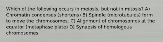 Which of the following occurs in meiosis, but not in mitosis? A) Chromatin condenses (shortens) B) Spindle (microtubules) form to move the chromosomes. C) Alignment of chromosomes at the equator (metaphase plate) D) Synapsis of homologous chromosomes