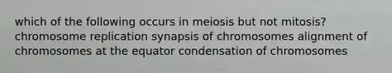 which of the following occurs in meiosis but not mitosis? chromosome replication synapsis of chromosomes alignment of chromosomes at the equator condensation of chromosomes