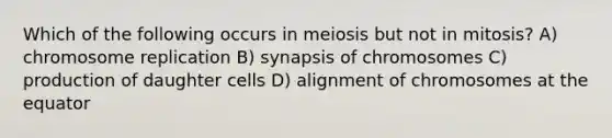 Which of the following occurs in meiosis but not in mitosis? A) chromosome replication B) synapsis of chromosomes C) production of daughter cells D) alignment of chromosomes at the equator