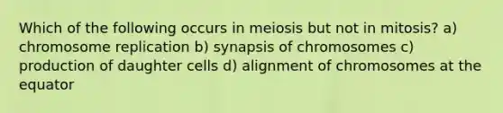 Which of the following occurs in meiosis but not in mitosis? a) chromosome replication b) synapsis of chromosomes c) production of daughter cells d) alignment of chromosomes at the equator