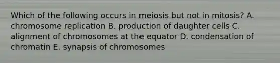 Which of the following occurs in meiosis but not in mitosis? A. chromosome replication B. production of daughter cells C. alignment of chromosomes at the equator D. condensation of chromatin E. synapsis of chromosomes