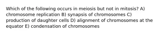 Which of the following occurs in meiosis but not in mitosis? A) chromosome replication B) synapsis of chromosomes C) production of daughter cells D) alignment of chromosomes at the equator E) condensation of chromosomes