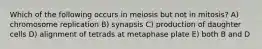 Which of the following occurs in meiosis but not in mitosis? A) chromosome replication B) synapsis C) production of daughter cells D) alignment of tetrads at metaphase plate E) both B and D