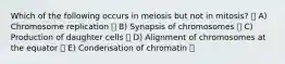 Which of the following occurs in meiosis but not in mitosis? A) Chromosome replication B) Synapsis of chromosomes C) Production of daughter cells D) Alignment of chromosomes at the equator E) Condensation of chromatin