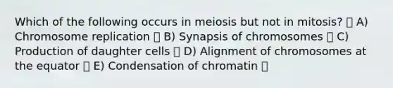 Which of the following occurs in meiosis but not in mitosis? A) Chromosome replication B) Synapsis of chromosomes C) Production of daughter cells D) Alignment of chromosomes at the equator E) Condensation of chromatin