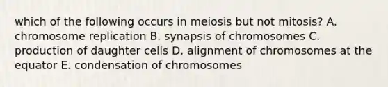 which of the following occurs in meiosis but not mitosis? A. chromosome replication B. synapsis of chromosomes C. production of daughter cells D. alignment of chromosomes at the equator E. condensation of chromosomes