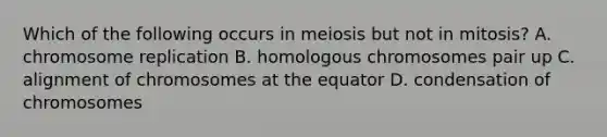 Which of the following occurs in meiosis but not in mitosis? A. chromosome replication B. homologous chromosomes pair up C. alignment of chromosomes at the equator D. condensation of chromosomes