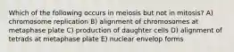 Which of the following occurs in meiosis but not in mitosis? A) chromosome replication B) alignment of chromosomes at metaphase plate C) production of daughter cells D) alignment of tetrads at metaphase plate E) nuclear envelop forms