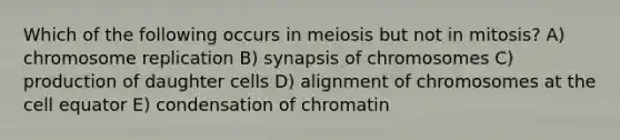 Which of the following occurs in meiosis but not in mitosis? A) chromosome replication B) synapsis of chromosomes C) production of daughter cells D) alignment of chromosomes at the cell equator E) condensation of chromatin