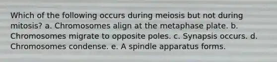 Which of the following occurs during meiosis but not during mitosis? a. Chromosomes align at the metaphase plate. b. Chromosomes migrate to opposite poles. c. Synapsis occurs. d. Chromosomes condense. e. A spindle apparatus forms.