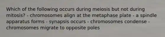 Which of the following occurs during meiosis but not during mitosis? - chromosomes align at the metaphase plate - a spindle apparatus forms - synapsis occurs - chromosomes condense - chromosomes migrate to opposite poles