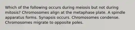 Which of the following occurs during meiosis but not during mitosis? Chromosomes align at the metaphase plate. A spindle apparatus forms. Synapsis occurs. Chromosomes condense. Chromosomes migrate to opposite poles.