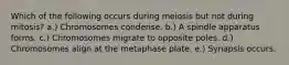 Which of the following occurs during meiosis but not during mitosis? a.) Chromosomes condense. b.) A spindle apparatus forms. c.) Chromosomes migrate to opposite poles. d.) Chromosomes align at the metaphase plate. e.) Synapsis occurs.