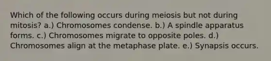 Which of the following occurs during meiosis but not during mitosis? a.) Chromosomes condense. b.) A spindle apparatus forms. c.) Chromosomes migrate to opposite poles. d.) Chromosomes align at the metaphase plate. e.) Synapsis occurs.