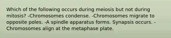 Which of the following occurs during meiosis but not during mitosis? -Chromosomes condense. -Chromosomes migrate to opposite poles. -A spindle apparatus forms. Synapsis occurs. -Chromosomes align at the metaphase plate.