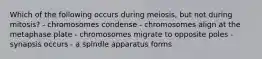 Which of the following occurs during meiosis, but not during mitosis? - chromosomes condense - chromosomes align at the metaphase plate - chromosomes migrate to opposite poles - synapsis occurs - a spindle apparatus forms