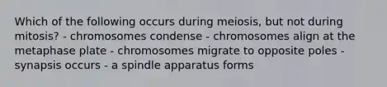 Which of the following occurs during meiosis, but not during mitosis? - chromosomes condense - chromosomes align at the metaphase plate - chromosomes migrate to opposite poles - synapsis occurs - a spindle apparatus forms