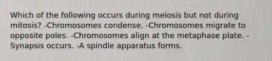 Which of the following occurs during meiosis but not during mitosis? -Chromosomes condense. -Chromosomes migrate to opposite poles. -Chromosomes align at the metaphase plate. -Synapsis occurs. -A spindle apparatus forms.