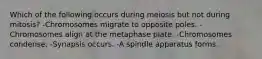 Which of the following occurs during meiosis but not during mitosis? -Chromosomes migrate to opposite poles. -Chromosomes align at the metaphase plate. -Chromosomes condense. -Synapsis occurs. -A spindle apparatus forms.