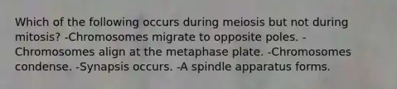 Which of the following occurs during meiosis but not during mitosis? -Chromosomes migrate to opposite poles. -Chromosomes align at the metaphase plate. -Chromosomes condense. -Synapsis occurs. -A spindle apparatus forms.