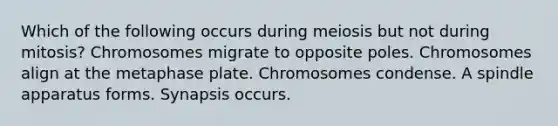 Which of the following occurs during meiosis but not during mitosis? Chromosomes migrate to opposite poles. Chromosomes align at the metaphase plate. Chromosomes condense. A spindle apparatus forms. Synapsis occurs.