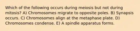 Which of the following occurs during meiosis but not during mitosis? A) Chromosomes migrate to opposite poles. B) Synapsis occurs. C) Chromosomes align at the metaphase plate. D) Chromosomes condense. E) A spindle apparatus forms.