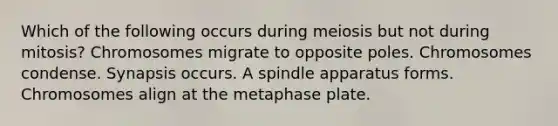 Which of the following occurs during meiosis but not during mitosis? Chromosomes migrate to opposite poles. Chromosomes condense. Synapsis occurs. A spindle apparatus forms. Chromosomes align at the metaphase plate.