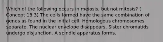 Which of the following occurs in meiosis, but not mitosis? ( Concept 13.3) The cells formed have the same combination of genes as found in the initial cell. Homologous chromosomes separate. The nuclear envelope disappears. Sister chromatids undergo disjunction. A spindle apparatus forms.