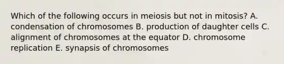 Which of the following occurs in meiosis but not in mitosis? A. condensation of chromosomes B. production of daughter cells C. alignment of chromosomes at the equator D. chromosome replication E. synapsis of chromosomes