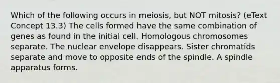 Which of the following occurs in meiosis, but NOT mitosis? (eText Concept 13.3) The cells formed have the same combination of genes as found in the initial cell. Homologous chromosomes separate. The nuclear envelope disappears. Sister chromatids separate and move to opposite ends of the spindle. A spindle apparatus forms.