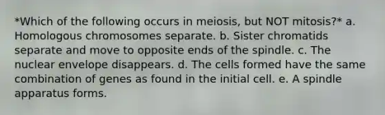 *Which of the following occurs in meiosis, but NOT mitosis?* a. Homologous chromosomes separate. b. Sister chromatids separate and move to opposite ends of the spindle. c. The nuclear envelope disappears. d. The cells formed have the same combination of genes as found in the initial cell. e. A spindle apparatus forms.