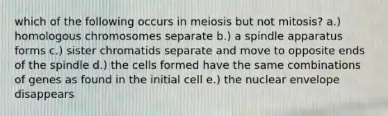 which of the following occurs in meiosis but not mitosis? a.) homologous chromosomes separate b.) a spindle apparatus forms c.) sister chromatids separate and move to opposite ends of the spindle d.) the cells formed have the same combinations of genes as found in the initial cell e.) the nuclear envelope disappears