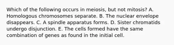 Which of the following occurs in meiosis, but not mitosis? A. Homologous chromosomes separate. B. The nuclear envelope disappears. C. A spindle apparatus forms. D. Sister chromatids undergo disjunction. E. The cells formed have the same combination of genes as found in the initial cell.