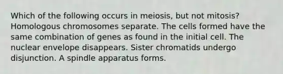 Which of the following occurs in meiosis, but not mitosis? Homologous chromosomes separate. The cells formed have the same combination of genes as found in the initial cell. The nuclear envelope disappears. Sister chromatids undergo disjunction. A spindle apparatus forms.