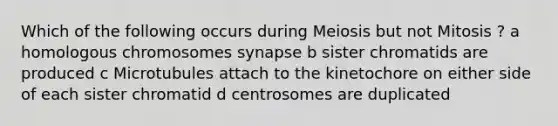 Which of the following occurs during Meiosis but not Mitosis ? a homologous chromosomes synapse b sister chromatids are produced c Microtubules attach to the kinetochore on either side of each sister chromatid d centrosomes are duplicated