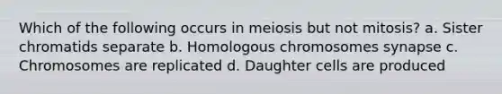 Which of the following occurs in meiosis but not mitosis? a. Sister chromatids separate b. Homologous chromosomes synapse c. Chromosomes are replicated d. Daughter cells are produced