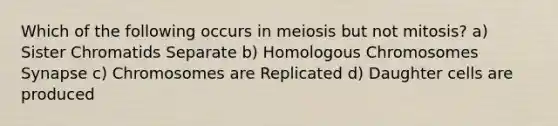 Which of the following occurs in meiosis but not mitosis? a) Sister Chromatids Separate b) Homologous Chromosomes Synapse c) Chromosomes are Replicated d) Daughter cells are produced