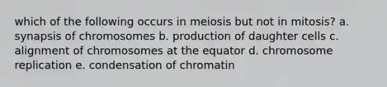 which of the following occurs in meiosis but not in mitosis? a. synapsis of chromosomes b. production of daughter cells c. alignment of chromosomes at the equator d. chromosome replication e. condensation of chromatin