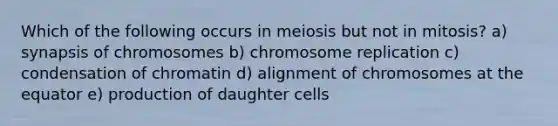 Which of the following occurs in meiosis but not in mitosis? a) synapsis of chromosomes b) chromosome replication c) condensation of chromatin d) alignment of chromosomes at the equator e) production of daughter cells