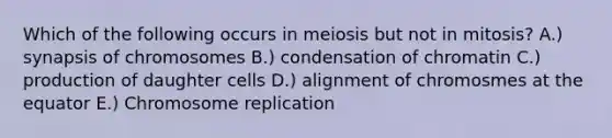 Which of the following occurs in meiosis but not in mitosis? A.) synapsis of chromosomes B.) condensation of chromatin C.) production of daughter cells D.) alignment of chromosmes at the equator E.) Chromosome replication