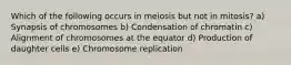 Which of the following occurs in meiosis but not in mitosis? a) Synapsis of chromosomes b) Condensation of chromatin c) Alignment of chromosomes at the equator d) Production of daughter cells e) Chromosome replication